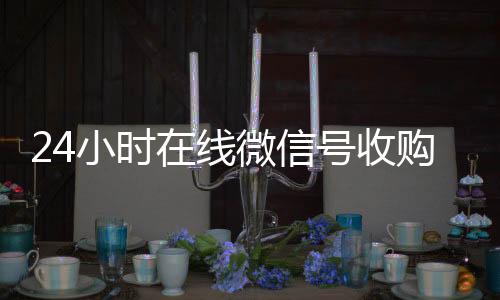 24小时在线微24小时收微信靠谱回收信号收购（闲置微信号收购）